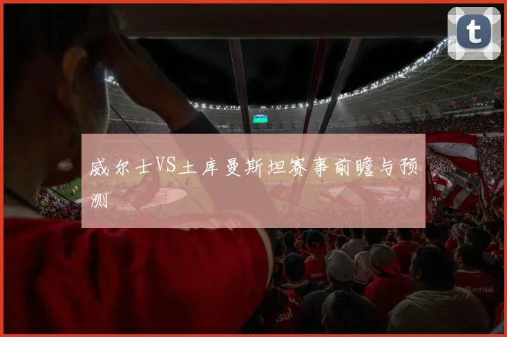 威尔士VS土库曼斯坦赛事前瞻与预测