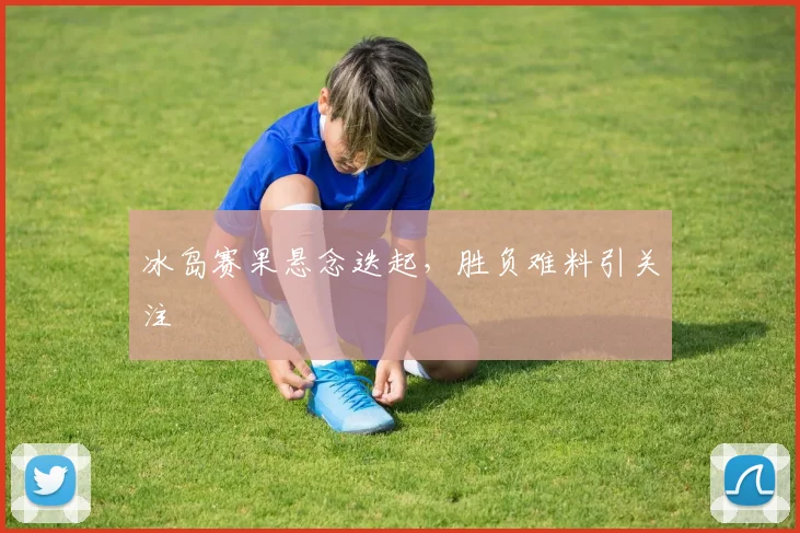 冰岛赛果悬念迭起，胜负难料引关注