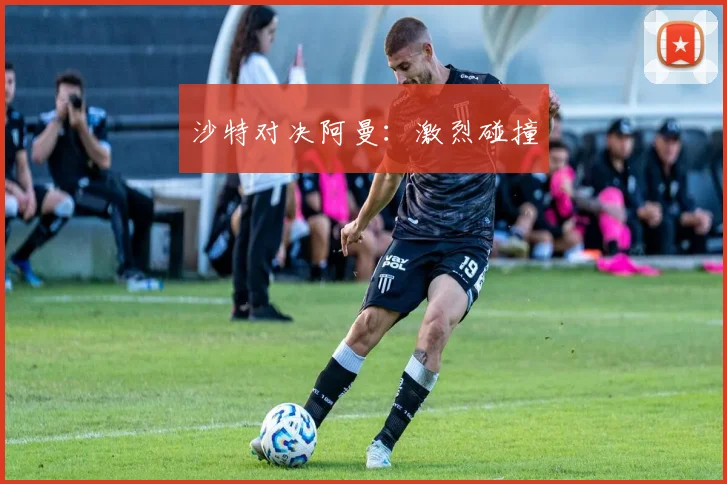沙特对决阿曼：激烈碰撞