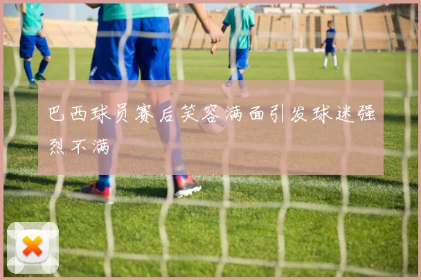 巴西球员赛后笑容满面引发球迷强烈不满