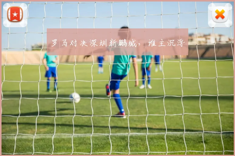 罗马对决深圳新鹏城，谁主沉浮