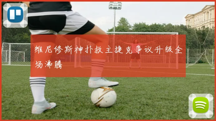 维尼修斯神扑救主捷克争议升级全场沸腾