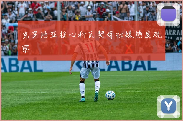 克罗地亚核心科瓦契奇社媒热度观察