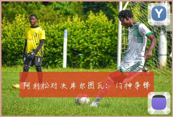 阿利松对决库尔图瓦：门神争锋