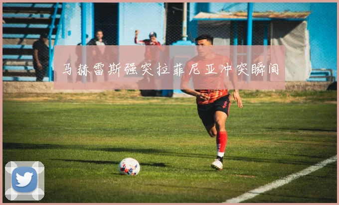 马赫雷斯强突拉菲尼亚冲突瞬间