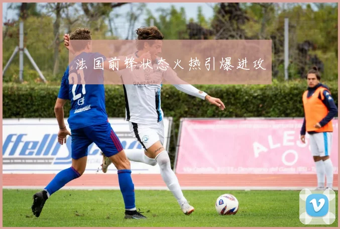法国前锋状态火热引爆进攻