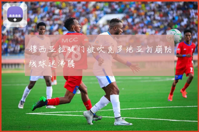 穆西亚拉破门被吹克罗地亚打崩防线球迷沸腾