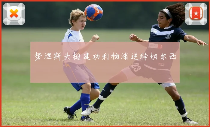 努涅斯头槌建功利物浦逆转切尔西