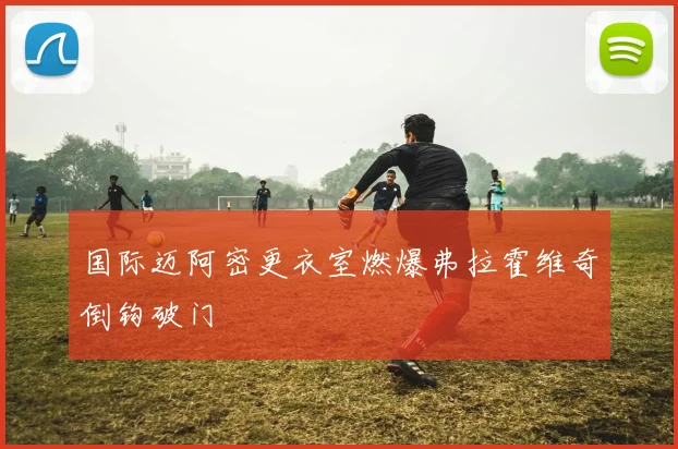 国际迈阿密更衣室燃爆弗拉霍维奇倒钩破门