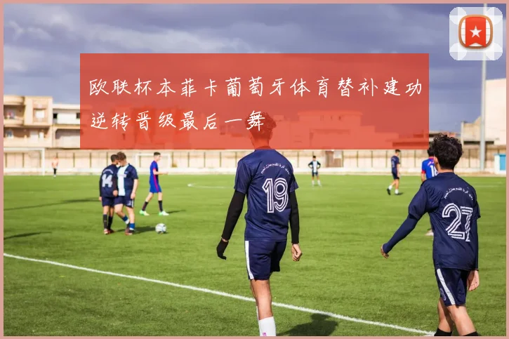 欧联杯本菲卡葡萄牙体育替补建功逆转晋级最后一舞