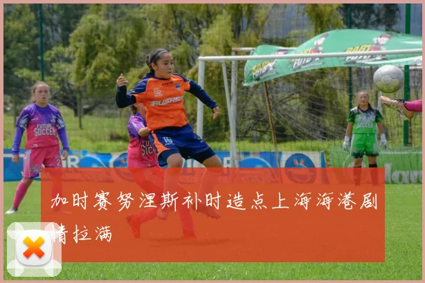 加时赛努涅斯补时造点上海海港剧情拉满