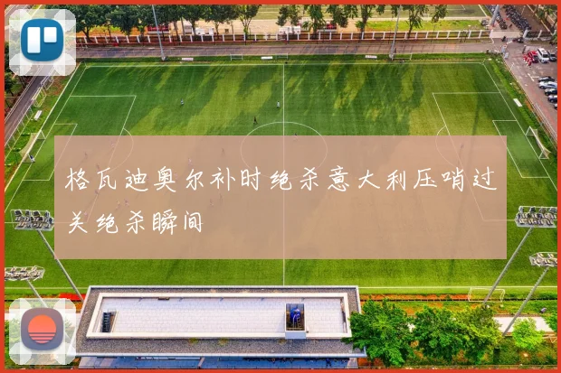 格瓦迪奥尔补时绝杀意大利压哨过关绝杀瞬间