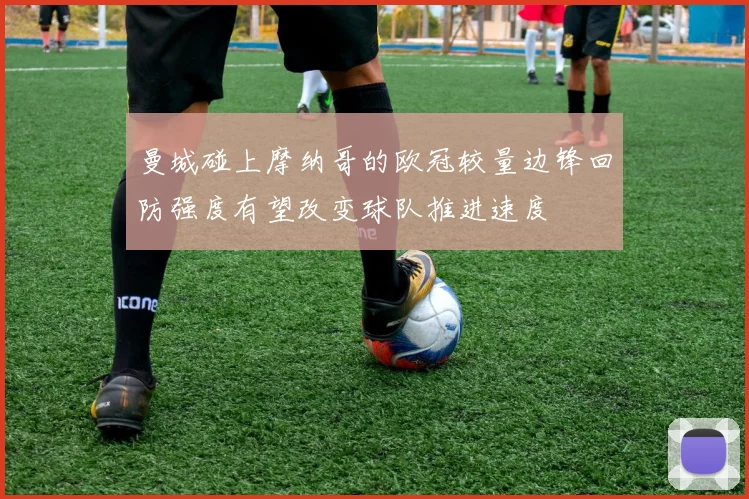 曼城碰上摩纳哥的欧冠较量边锋回防强度有望改变球队推进速度