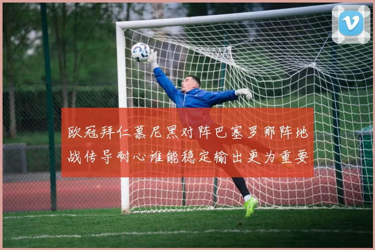 欧冠拜仁慕尼黑对阵巴塞罗那阵地战传导耐心谁能稳定输出更为重要