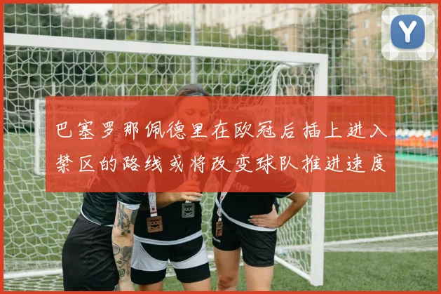 巴塞罗那佩德里在欧冠后插上进入禁区的路线或将改变球队推进速度