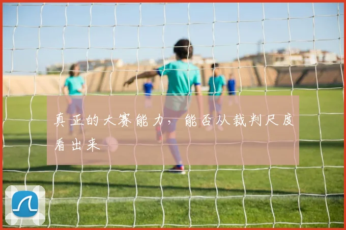 真正的大赛能力，能否从裁判尺度看出来