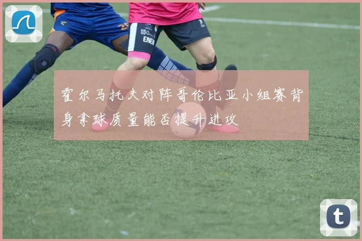 霍尔马托夫对阵哥伦比亚小组赛背身拿球质量能否提升进攻