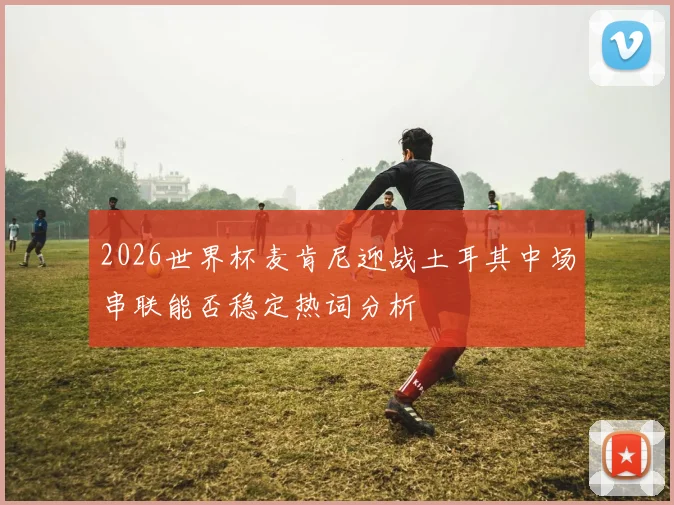 2026世界杯麦肯尼迎战土耳其中场串联能否稳定热词分析