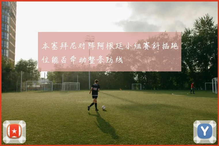 本塞拜尼对阵阿根廷小组赛斜插跑位能否牵动整条防线
