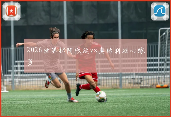 2026世界杯阿根廷vs奥地利核心球员