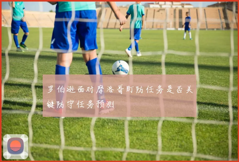 罗伯逊面对摩洛哥盯防任务是否关键防守任务预测
