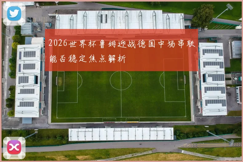 2026世界杯鲁姆迎战德国中场串联能否稳定焦点解析