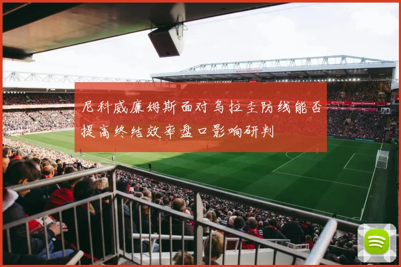 尼科威廉姆斯面对乌拉圭防线能否提高终结效率盘口影响研判