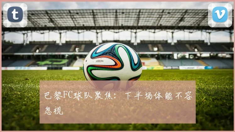 巴黎FC球队聚焦：下半场体能不容忽视