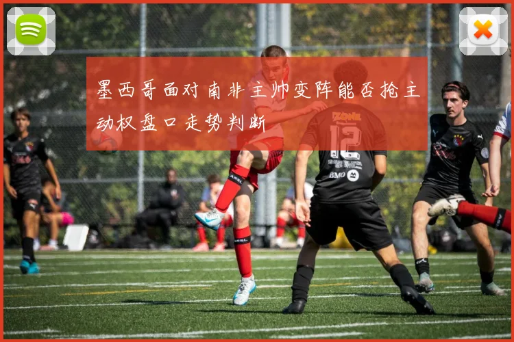 墨西哥面对南非主帅变阵能否抢主动权盘口走势判断