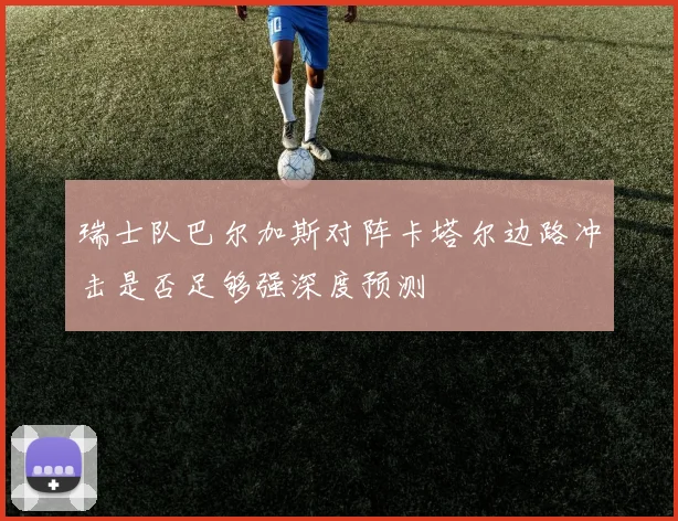 瑞士队巴尔加斯对阵卡塔尔边路冲击是否足够强深度预测