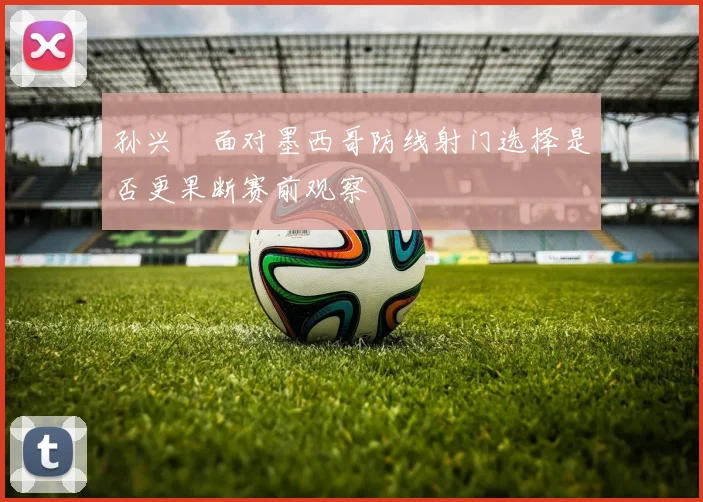 孙兴慜面对墨西哥防线射门选择是否更果断赛前观察