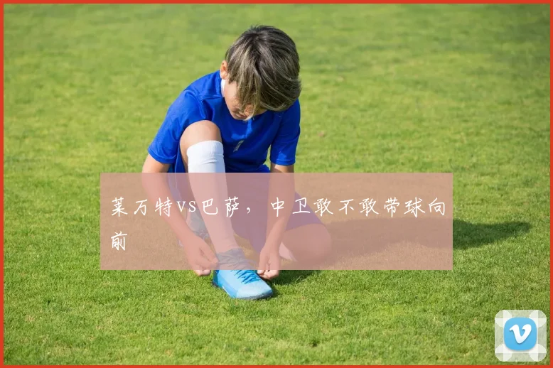 莱万特vs巴萨，中卫敢不敢带球向前