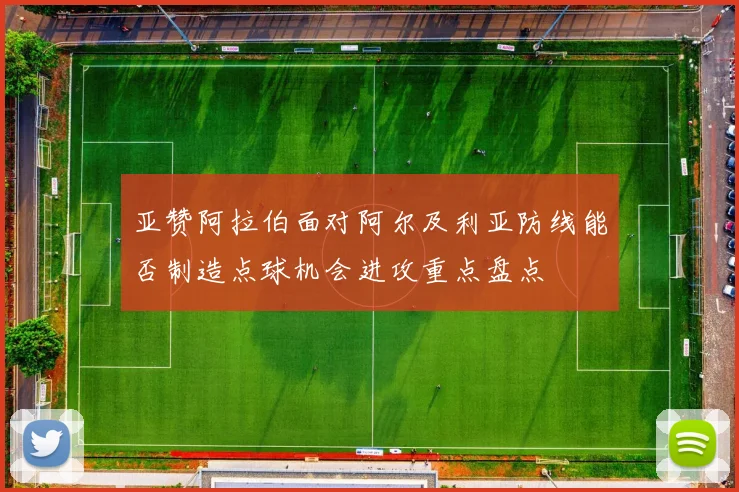 亚赞阿拉伯面对阿尔及利亚防线能否制造点球机会进攻重点盘点