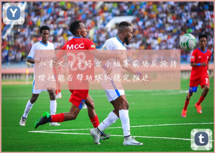 加拿大与卡塔尔小组赛前场反抢持续性能否帮助球队稳定推进