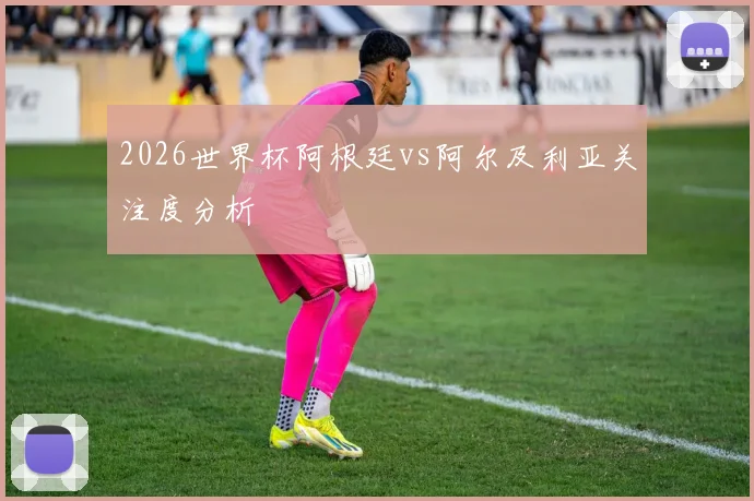 2026世界杯阿根廷vs阿尔及利亚关注度分析